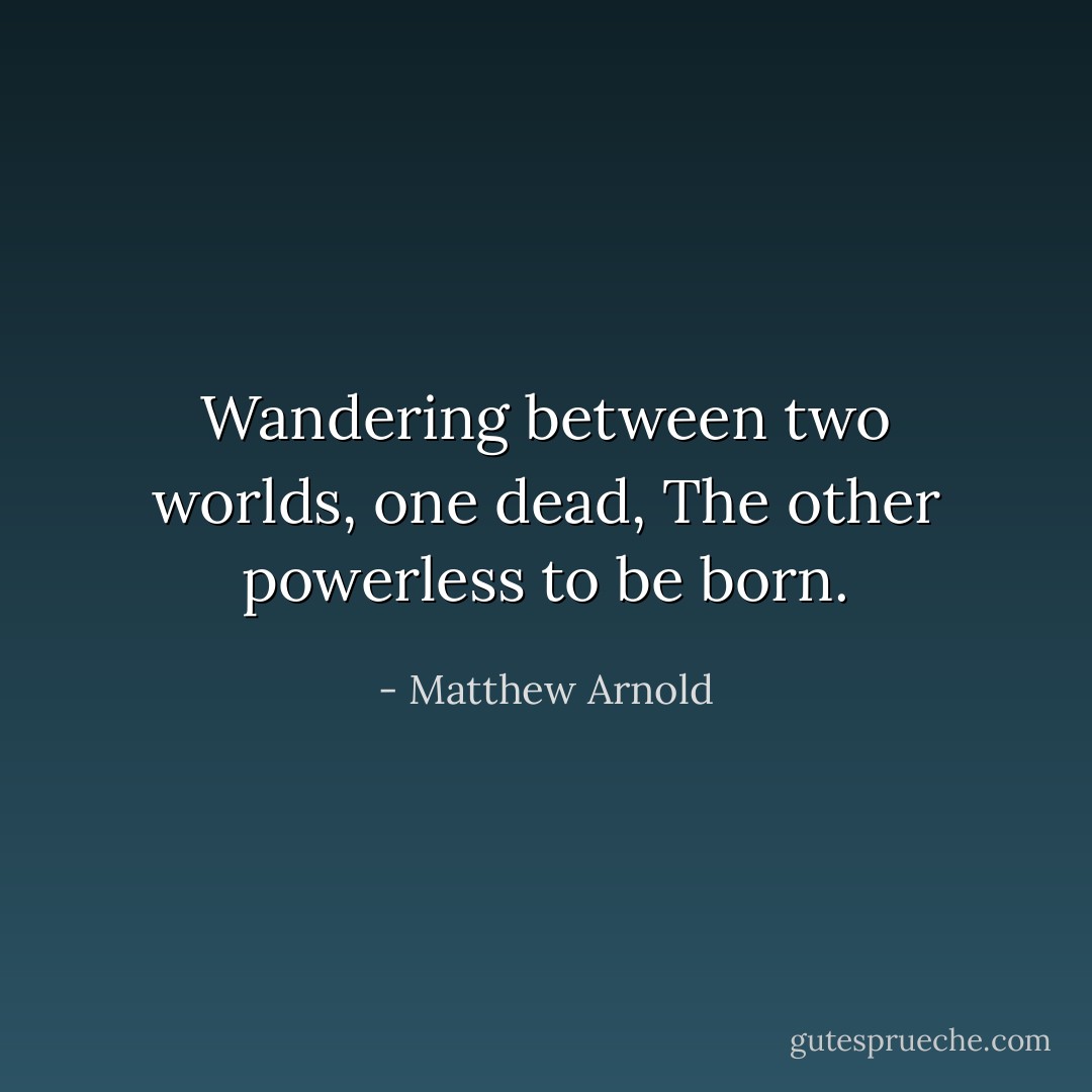 Wandering between two worlds, one dead, The other powerless to be born. - Matthew Arnold
