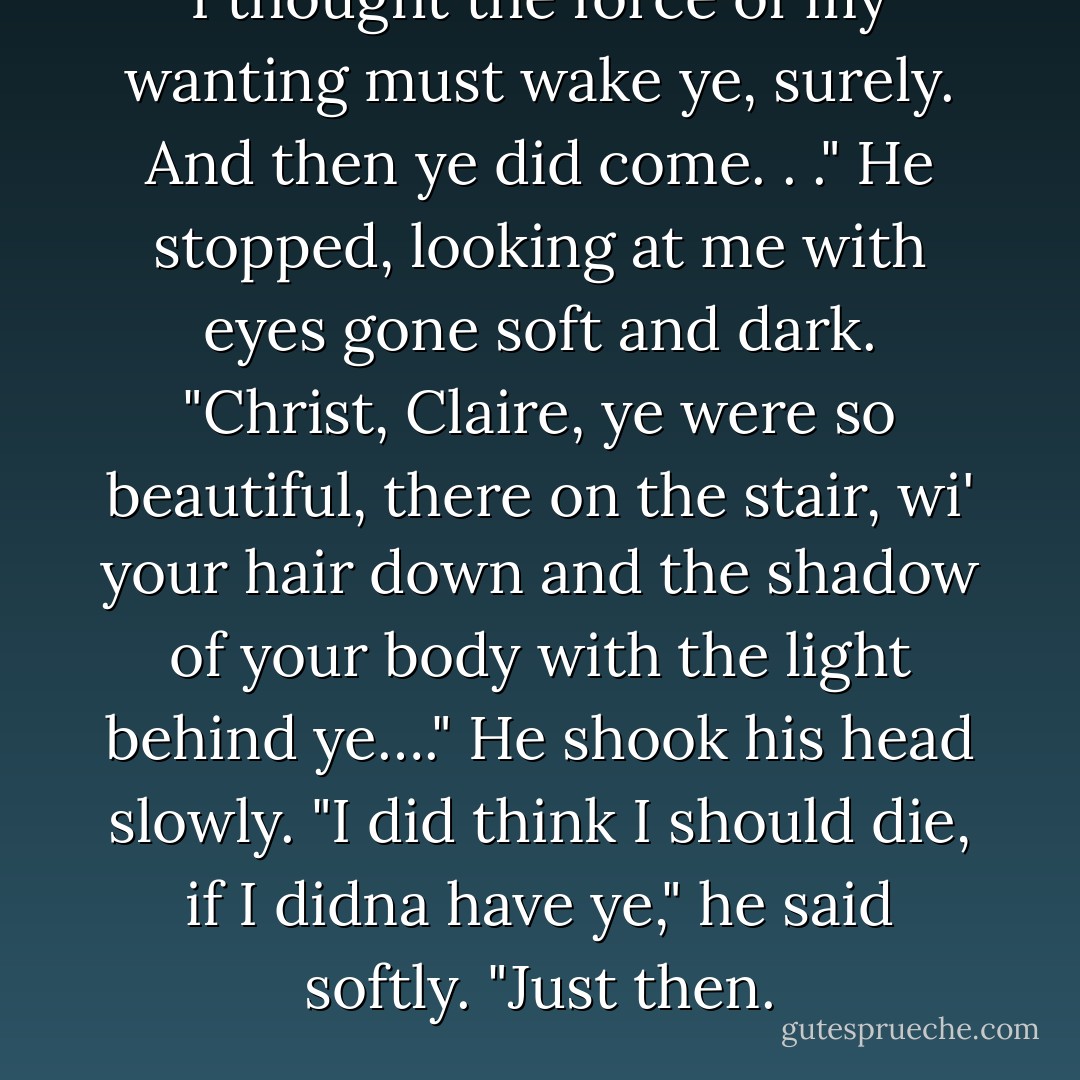 I thought the force of my wanting must wake ye, surely. And then ye did come. . ." He stopped, looking at me with eyes gone soft and dark. "Christ, Claire, ye were so beautiful, there on the stair, wi' your hair down and the shadow of your body with the light behind ye…." He shook his head slowly. "I did think I should die, if I didna have ye," he said softly. "Just then. - Diana Gabaldon