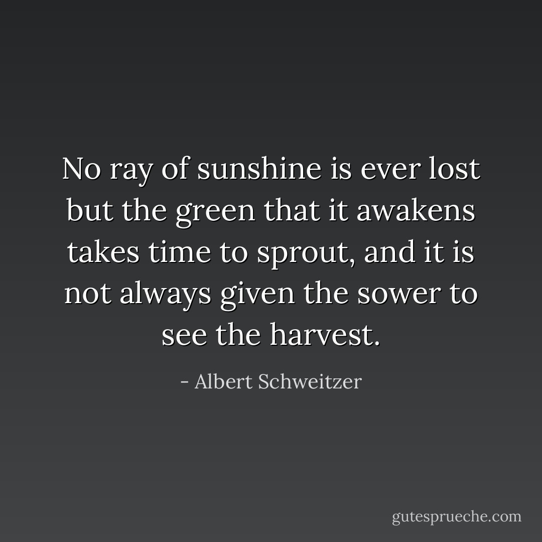No ray of sunshine is ever lost but the green that it awakens takes time to sprout, and it is not always given the sower to see the harvest. - Albert Schweitzer