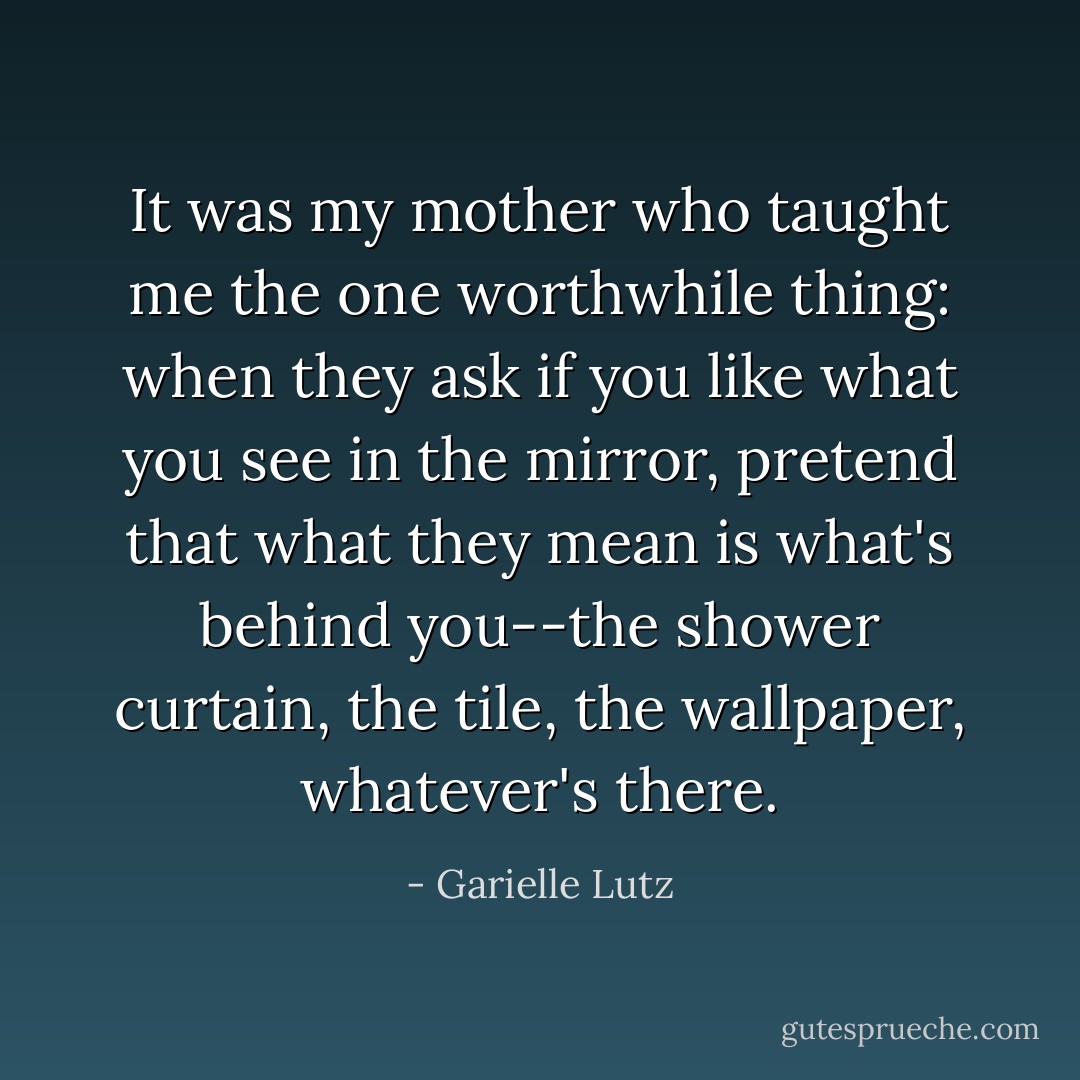 It was my mother who taught me the one worthwhile thing: when they ask if you like what you see in the mirror, pretend that what they mean is what's behind you--the shower curtain, the tile, the wallpaper, whatever's there. - Garielle Lutz