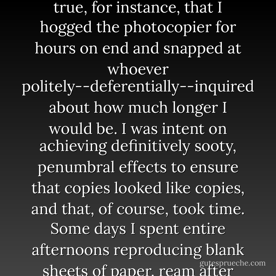 The boss had a long list of reasons for letting me go--most of which, I am ashamed to admit, were generously understated. It's true, for instance, that I hogged the photocopier for hours on end and snapped at whoever politely--deferentially--inquired about how much longer I would be. I was intent on achieving definitively sooty, penumbral effects to ensure that copies looked like copies, and that, of course, took time. Some days I spent entire afternoons reproducing blank sheets of paper, ream after ream, to use instead of the "FROM THE DESK OF--" notepads the boss kept ordering for each of us. - Garielle Lutz