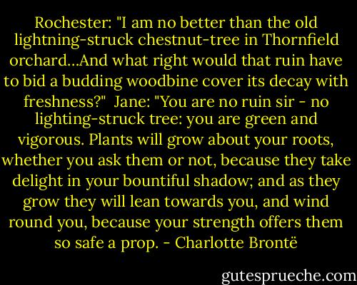 Rochester: "I am no better than the old lightning-struck chestnut-tree in Thornfield orchard…And what right would that ruin have to bid a budding woodbine cover its decay with freshness?"<br /><br />Jane: "You are no ruin sir - no lighting-struck tree: you are green and vigorous. Plants will grow about your roots, whether you ask them or not, because they take delight in your bountiful shadow; and as they grow they will lean towards you, and wind round you, because your strength offers them so safe a prop. - Charlotte Brontë