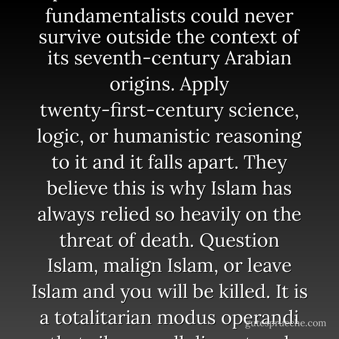 There are many lay people and scholars alike, both with and without the Muslim community, who feel that the pure orthodox Islam of the fundamentalists could never survive outside the context of its seventh-century Arabian origins. Apply twenty-first-century science, logic, or humanistic reasoning to it and it falls apart.<br />They believe this is why Islam has always relied so heavily on the threat of death. Question Islam, malign Islam, or leave Islam and you will be killed. It is a totalitarian modus operandi that silences all dissent and examination, thereby protecting the faith from ever having to defend itself. - Brad Thor