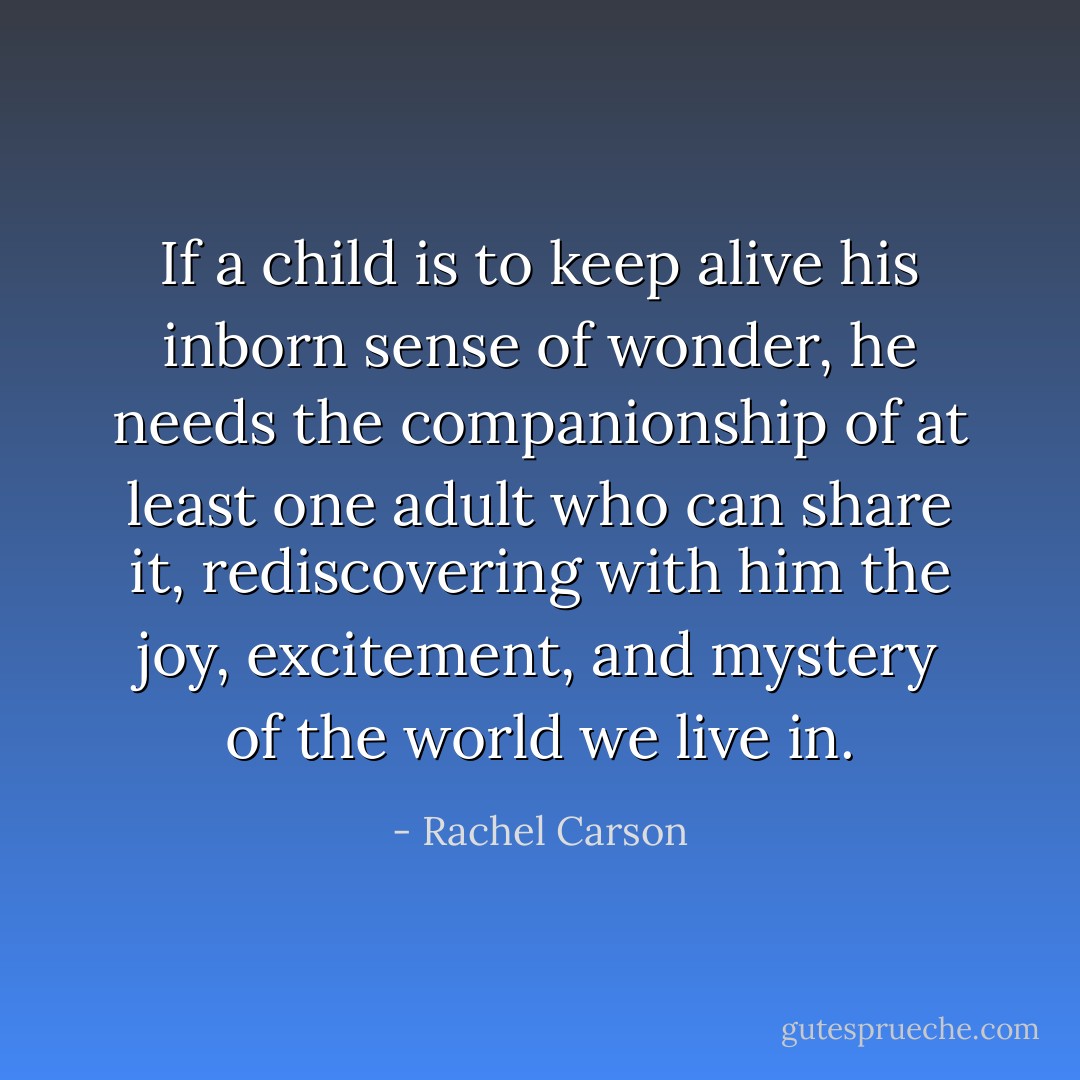 If a child is to keep alive his inborn sense of wonder, he needs the companionship of at least one adult who can share it, rediscovering with him the joy, excitement, and mystery of the world we live in. - Rachel Carson