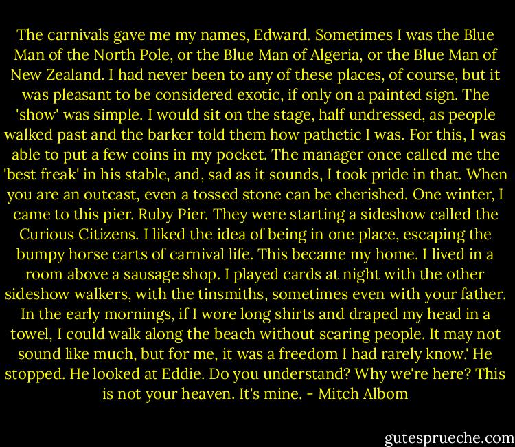 The carnivals gave me my names, Edward. Sometimes I was the Blue Man of the North Pole, or the Blue Man of Algeria, or the Blue Man of New Zealand. I had never been to any of these places, of course, but it was pleasant to be considered exotic, if only on a painted sign. The 'show' was simple. I would sit on the stage, half undressed, as people walked past and the barker told them how pathetic I was. For this, I was able to put a few coins in my pocket. The manager once called me the 'best freak' in his stable, and, sad as it sounds, I took pride in that. When you are an outcast, even a tossed stone can be cherished.<br />One winter, I came to this pier. Ruby Pier. They were starting a sideshow called the Curious Citizens. I liked the idea of being in one place, escaping the bumpy horse carts of carnival life.<br />This became my home. I lived in a room above a sausage shop. I played cards at night with the other sideshow walkers, with the tinsmiths, sometimes even with your father. In the early mornings, if I wore long shirts and draped my head in a towel, I could walk along the beach without scaring people. It may not sound like much, but for me, it was a freedom I had rarely know.'<br />He stopped. He looked at Eddie.<br />Do you understand? Why we're here? This is not your heaven. It's mine. - Mitch Albom