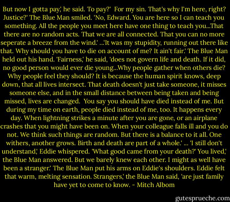 But now I gotta pay,' he said.<br />To pay?' <br />For my sin. That's why I'm here, right? Justice?'<br />The Blue Man smiled. 'No, Edward. You are here so I can teach you something. All the people you meet here have one thing to teach you...That there are no random acts. That we are all connected. That you can no more seperate a breeze from the wind.'<br />...'It was my stupidity, running out there like that. Why should you have to die on account of me? It ain't fair.'<br />The Blue Man held out his hand. 'Fairness,' he said, 'does not govern life and death. If it did, no good person would ever die young...Why people gather when others die? Why people feel they should?<br />It is because the human spirit knows, deep down, that all lives intersect. That death doesn't just take someone, it misses someone else, and in the small distance between being taken and being missed, lives are changed. <br />You say you should have died instead of me. But during my time on earth, people died instead of me, too. It happens every day. When lightning strikes a minute after you are gone, or an airplane crashes that you might have been on. When your colleague falls ill and you do not. We think such things are random. But there is a balance to it all. One withers, another grows. Birth and death are part of a whole.'<br />... 'I still don't understand,' Eddie whispered. 'What good came from your death?'<br />You lived,' the Blue Man answered.<br />But we barely knew each other. I might as well have been a stranger.'<br />The Blue Man put his arms on Eddie's shoulders. Eddie felt that warm, melting sensation.<br />Strangers,' the Blue Man said, 'are just family have yet to come to know. - Mitch Albom