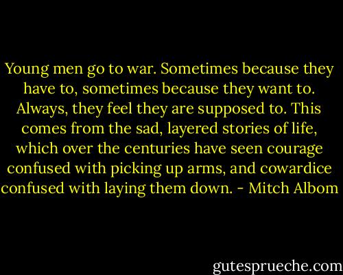 Young men go to war. Sometimes because they have to, sometimes because they want to. Always, they feel they are supposed to. This comes from the sad, layered stories of life, which over the centuries have seen courage confused with picking up arms, and cowardice confused with laying them down. - Mitch Albom