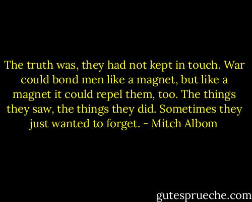 The truth was, they had not kept in touch. War could bond men like a magnet, but like a magnet it could repel them, too. The things they saw, the things they did. Sometimes they just wanted to forget. - Mitch Albom