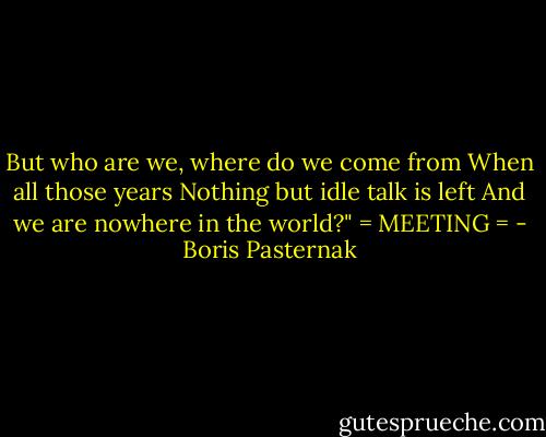 But who are we, where do we come from<br />When all those years<br />Nothing but idle talk is left<br />And we are nowhere in the world?"<br />= MEETING = - Boris Pasternak
