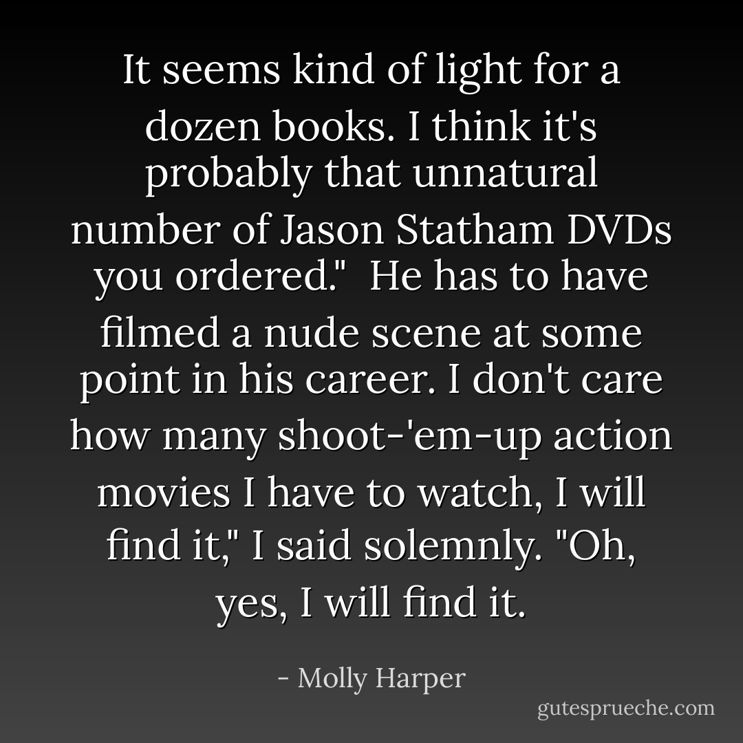 It seems kind of light for a dozen books. I think it's probably that unnatural number of Jason Statham DVDs you ordered."<br /><br />He has to have filmed a nude scene at some point in his career. I don't care how many shoot-'em-up action movies I have to watch, I will find it," I said solemnly. "Oh, yes, I will find it. - Molly Harper