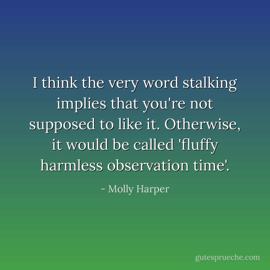 I think the very word stalking implies that you're not supposed to like it. Otherwise, it would be called 'fluffy harmless observation time'. - Molly Harper