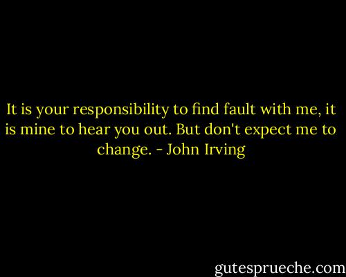 It is your responsibility to find fault with me, it is mine to hear you out. But don't expect me to change. - John Irving