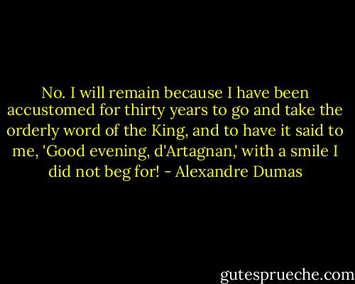 No. I will remain because I have been accustomed for thirty years to go and take the orderly word of the King, and to have it said to me, 'Good evening, d'Artagnan,' with a smile I did not beg for! - Alexandre Dumas