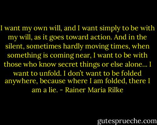 I want my own will, and I want<br />simply to be with my will,<br />as it goes toward action.<br />And in the silent, sometimes hardly moving times,<br />when something is coming near,<br />I want to be with those who know<br />secret things or else alone...<br />I want to unfold.<br />I don’t want to be folded anywhere,<br />because where I am folded,<br />there I am a lie. - Rainer Maria Rilke