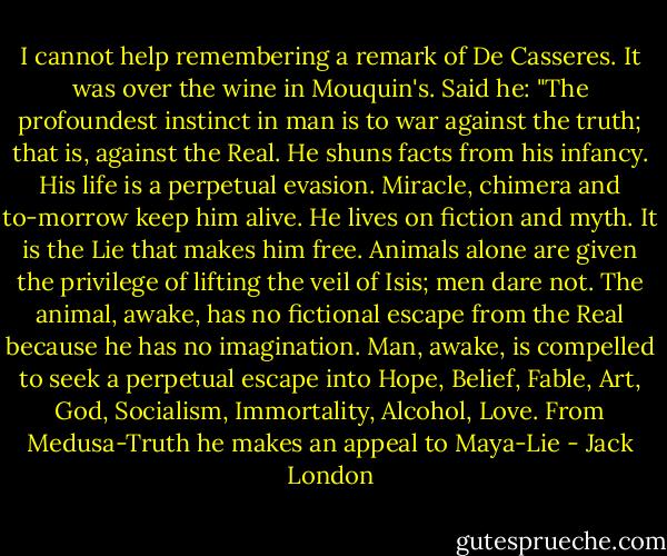 I cannot help remembering a remark of De Casseres. It was over the wine in Mouquin's. Said he: "The profoundest instinct in man is to war against the truth; that is, against the Real. He shuns facts from his infancy. His life is a perpetual evasion. Miracle, chimera and to-morrow keep him alive. He lives on fiction and myth. It is the Lie that makes him free. Animals alone are given the privilege of lifting the veil of Isis; men dare not. The animal, awake, has no fictional escape from the Real because he has no imagination. Man, awake, is compelled to seek a perpetual escape into Hope, Belief, Fable, Art, God, Socialism, Immortality, Alcohol, Love. From Medusa-Truth he makes an appeal to Maya-Lie - Jack London