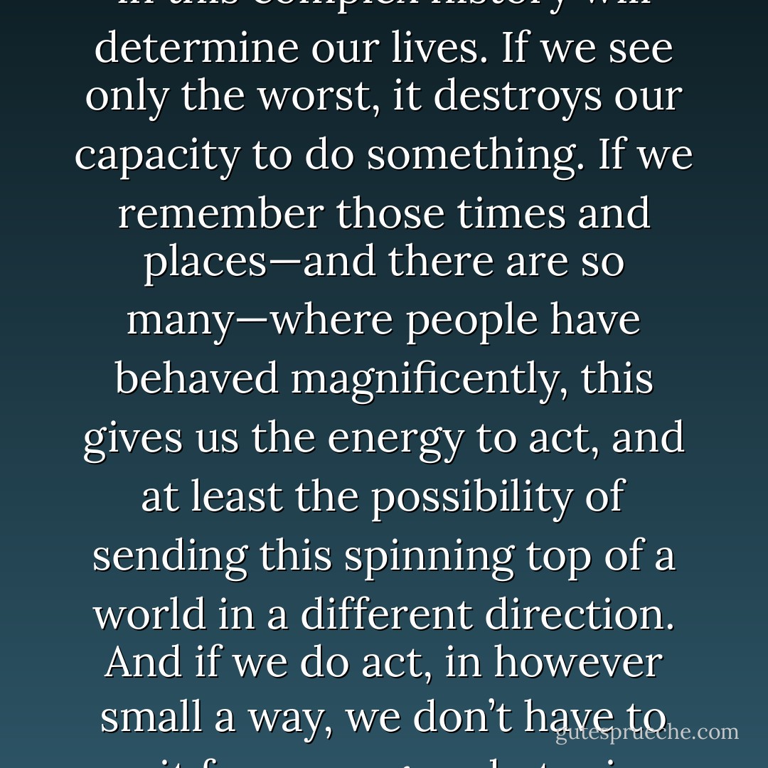 TO BE HOPEFUL in bad times is not just foolishly romantic. It is based on the fact that human history is a history not only of cruelty, but also of compassion, sacrifice, courage, kindness.<br />What we choose to emphasize in this complex history will determine our lives. If we see only the worst, it destroys our capacity to do something. If we remember those times and places—and there are so many—where people have behaved magnificently, this gives us the energy to act, and at least the possibility of sending this spinning top of a world in a different direction.<br />And if we do act, in however small a way, we don’t have to wait for some grand utopian future. The future is an infinite succession of presents, and to live now as we think human beings should live, in defiance of all that is bad around us, is itself a marvelous victory. - Howard Zinn