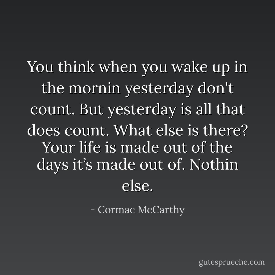 You think when you wake up in the mornin yesterday don't count. But yesterday is all that does count. What else is there? Your life is made out of the days it’s made out of. Nothin else. - Cormac McCarthy