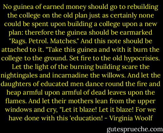 No guinea of earned money should go to rebuilding the college on the old plan just as certainly none could be spent upon building a college upon a new plan: therefore the guinea should be earmarked "Rags. Petrol. Matches." And this note should be attached to it. "Take this guinea and with it burn the college to the ground. Set fire to the old hypocrisies. Let the light of the burning building scare the nightingales and incarnadine the willows. And let the daughters of educated men dance round the fire and heap armful upon armful of dead leaves upon the flames. And let their mothers lean from the upper windows and cry, "Let it blaze! Let it blaze! For we have done with this 'education! - Virginia Woolf