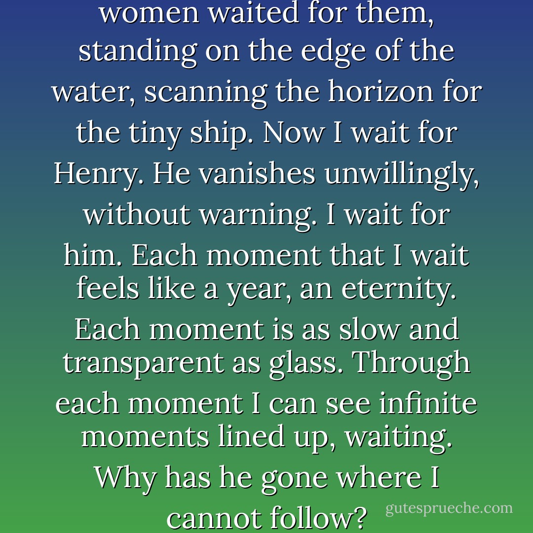 Long ago, men went to sea, and women waited for them, standing on the edge of the water, scanning the horizon for the tiny ship. Now I wait for Henry. He vanishes unwillingly, without warning. I wait for him. Each moment that I wait feels like a year, an eternity. Each moment is as slow and transparent as glass. Through each moment I can see infinite moments lined up, waiting. Why has he gone where I cannot follow? - Audrey Niffenegger