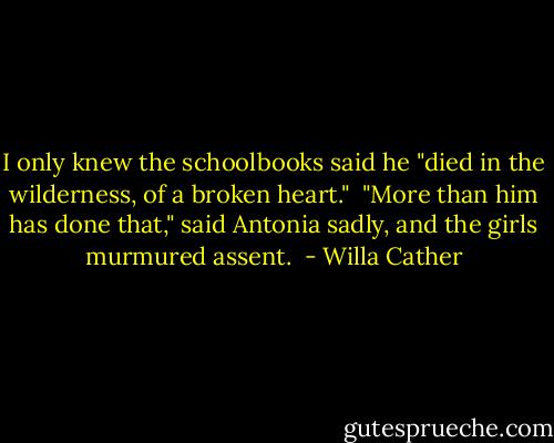 I only knew the schoolbooks said he "died in the wilderness, of a broken heart."<br /><br />"More than him has done that," said Antonia sadly, and the girls murmured assent.  - Willa Cather