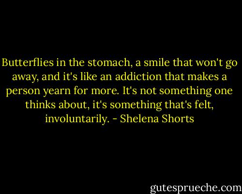 Butterflies in the stomach, a smile that won't go away, and it's like an addiction that makes a person yearn for more. It's not something one thinks about, it's something that's felt, involuntarily. - Shelena Shorts