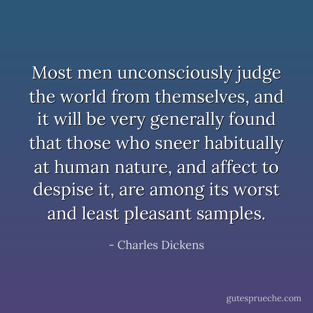Most men unconsciously judge the world from themselves, and it will be very generally found that those who sneer habitually at human nature, and affect to despise it, are among its worst and least pleasant samples. - Charles Dickens
