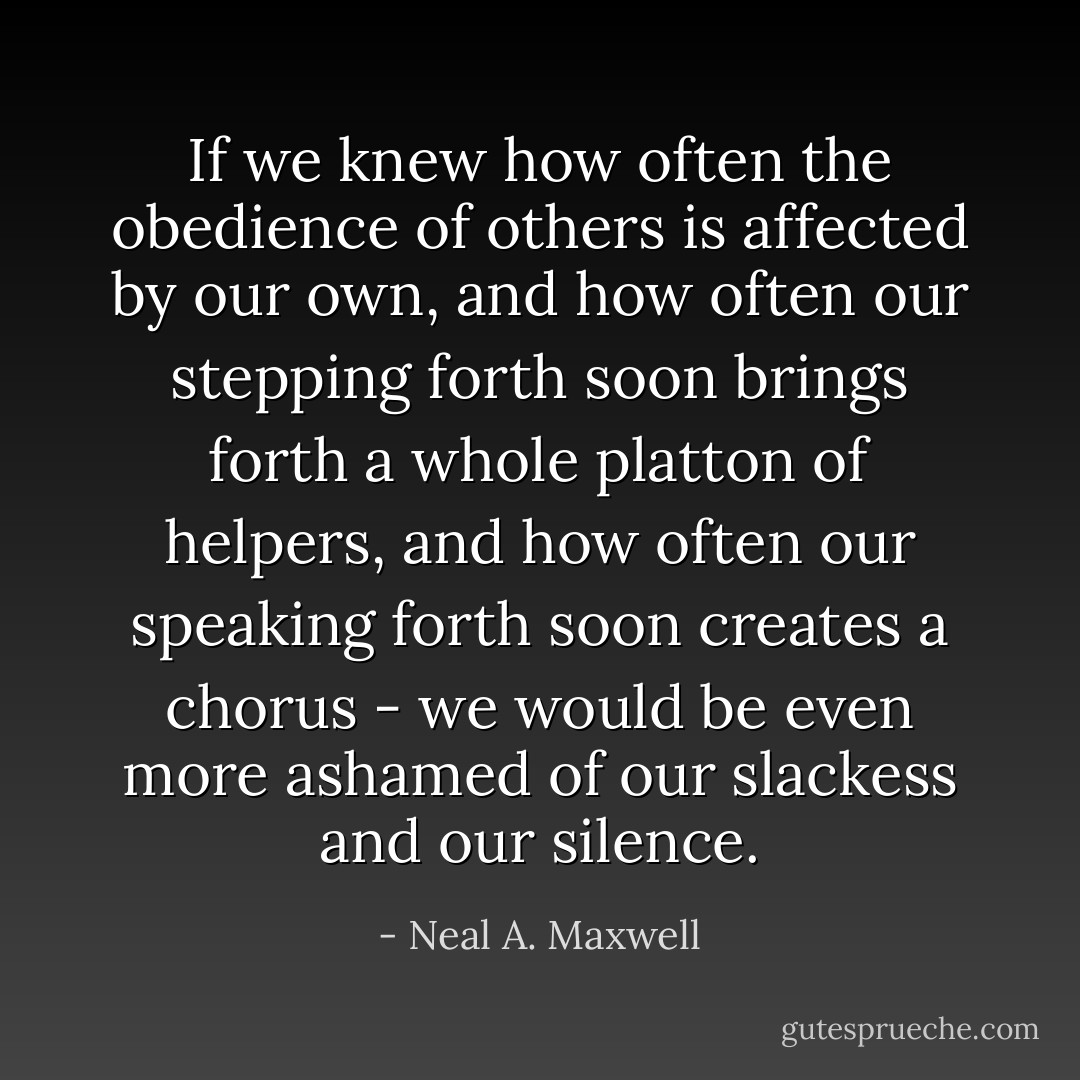 If we knew how often the obedience of others is affected by our own, and how often our stepping forth soon brings forth a whole platton of helpers, and how often our speaking forth soon creates a chorus - we would be even more ashamed of our slackess and our silence. - Neal A. Maxwell