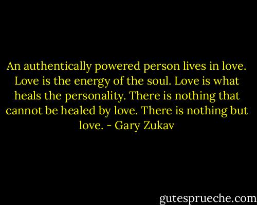 An authentically powered person lives in love. Love is the energy of the soul. Love is what heals the personality. There is nothing that cannot be healed by love. There is nothing but love. - Gary Zukav