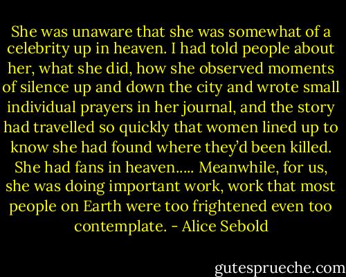 She was unaware that she was somewhat of a celebrity up in heaven. I had told people about her, what she did, how she observed moments of silence up and down the city and wrote small individual prayers in her journal, and the story had travelled so quickly that women lined up to know she had found where they’d been killed. She had fans in heaven.....<br />Meanwhile, for us, she was doing important work, work that most people on Earth were too frightened even too contemplate. - Alice Sebold