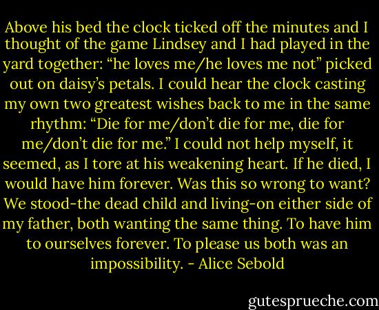 Above his bed the clock ticked off the minutes and I thought of the game Lindsey and I had played in the yard together: “he loves me/he loves me not” picked out on daisy’s petals. I could hear the clock casting my own two greatest wishes back to me in the same rhythm: “Die for me/don’t die for me, die for me/don’t die for me.” I could not help myself, it seemed, as I tore at his weakening heart. If he died, I would have him forever. Was this so wrong to want?<br />We stood-the dead child and living-on either side of my father, both wanting the same thing. To have him to ourselves forever. To please us both was an impossibility. - Alice Sebold