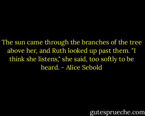 The sun came through the branches of the tree above her, and Ruth looked up past them. "I think she listens," she said, too softly to be heard. - Alice Sebold