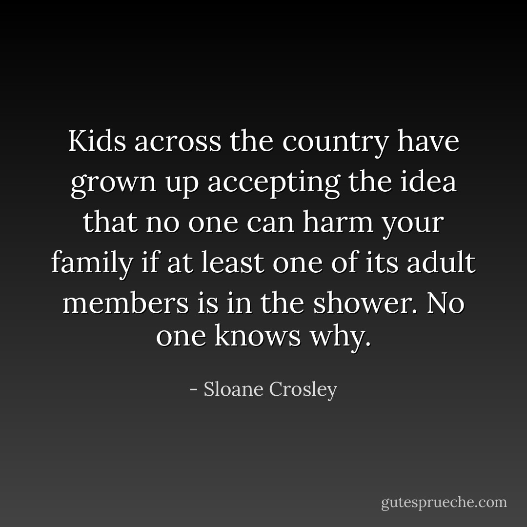 Kids across the country have grown up accepting the idea that no one can harm your family if at least one of its adult members is in the shower. No one knows why. - Sloane Crosley