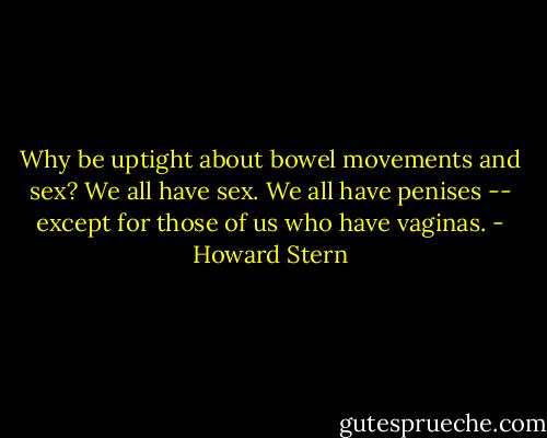 Why be uptight about bowel movements and sex? We all have sex. We all have penises -- except for those of us who have vaginas. - Howard Stern