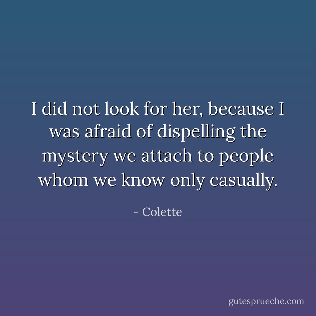 I did not look for her, because I was afraid of dispelling the mystery we attach to people whom we know only casually. - Colette