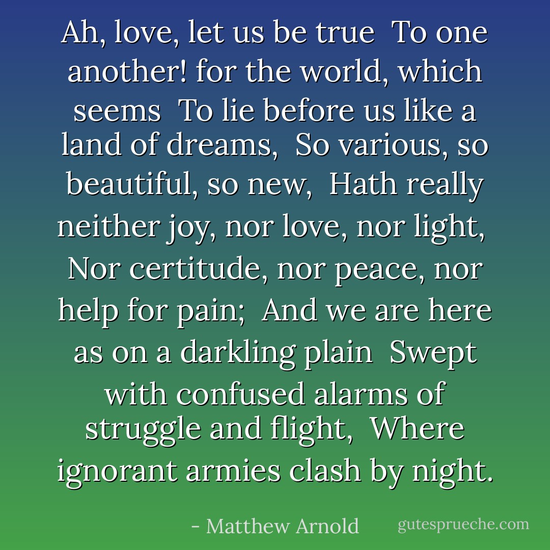 Ah, love, let us be true <br />To one another! for the world, which seems <br />To lie before us like a land of dreams, <br />So various, so beautiful, so new, <br />Hath really neither joy, nor love, nor light, <br />Nor certitude, nor peace, nor help for pain; <br />And we are here as on a darkling plain <br />Swept with confused alarms of struggle and flight, <br />Where ignorant armies clash by night. - Matthew Arnold