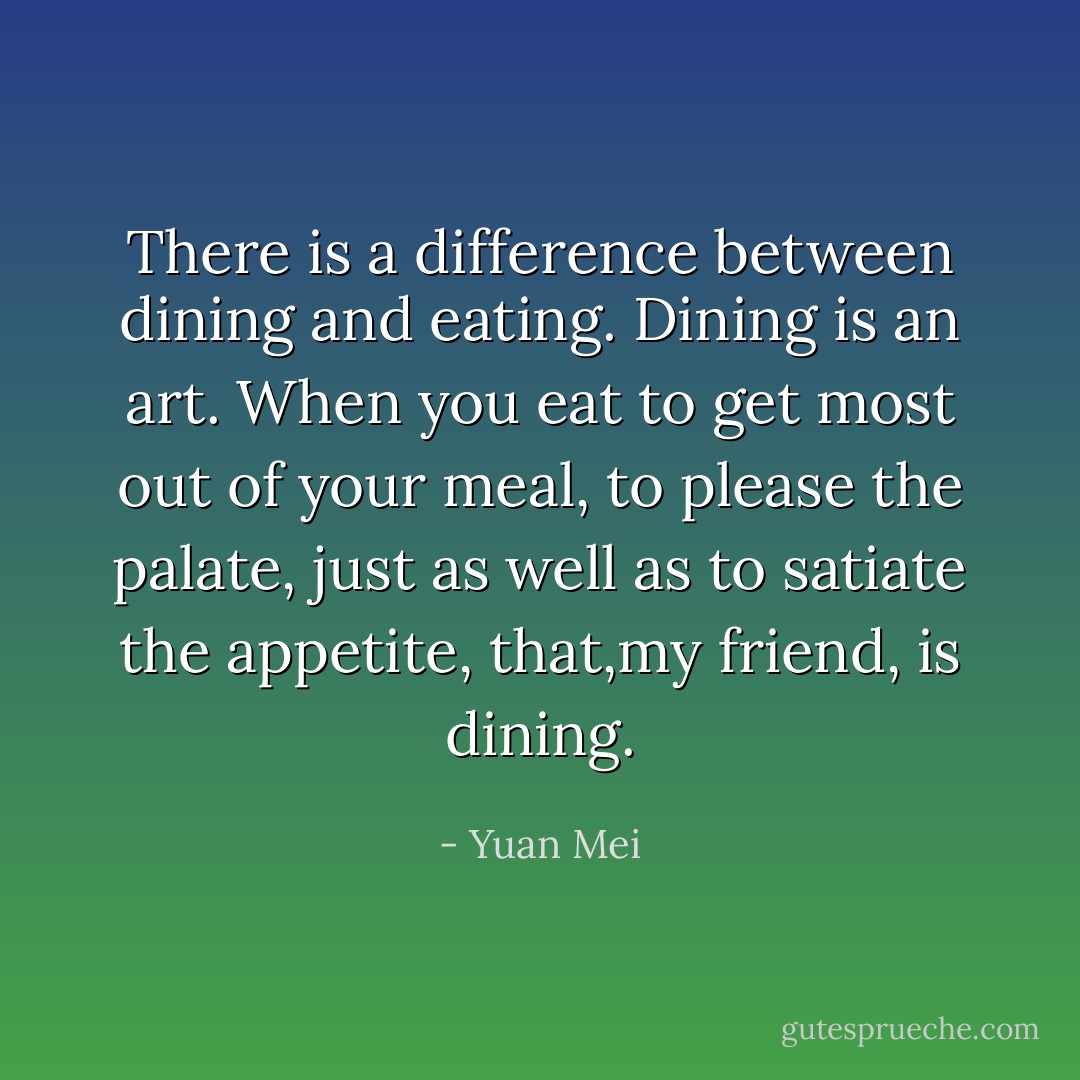 There is a difference between dining and eating. Dining is an art. When you eat to get most out of your meal, to please the palate, just as well as to satiate the appetite, that,my friend, is dining. - Yuan Mei