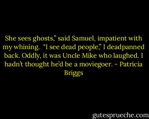 She sees ghosts,” said Samuel, impatient with my whining.<br /><br />"I see dead people,” I deadpanned back. Oddly, it was Uncle Mike who laughed. I hadn’t thought he’d be a moviegoer. - Patricia Briggs