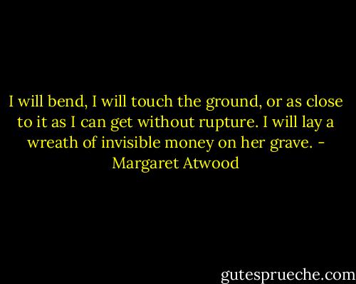 I will bend, I will touch the ground, or as close to it as I can get without rupture. I will lay a wreath of invisible money on her grave. - Margaret Atwood