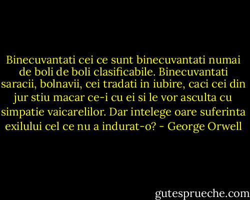 Binecuvantati cei ce sunt binecuvantati numai de boli de boli clasificabile. Binecuvantati saracii, bolnavii, cei tradati in iubire, caci cei din jur stiu macar ce-i cu ei si le vor asculta cu simpatie vaicarelilor. Dar intelege oare suferinta exilului cel ce nu a indurat-o? - George Orwell