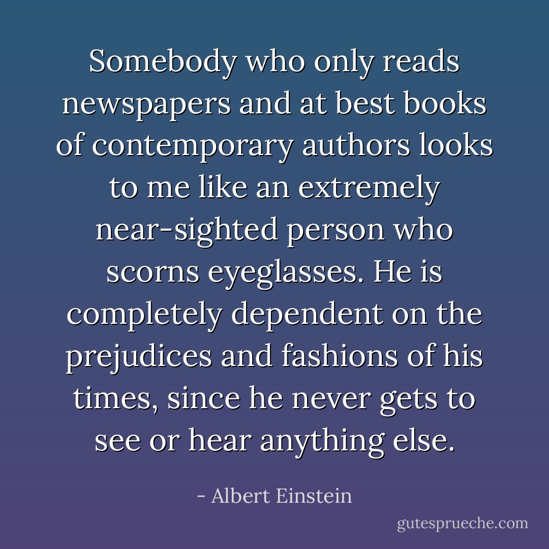 Somebody who only reads newspapers and at best books of contemporary authors looks to me like an extremely near-sighted person who scorns eyeglasses. He is completely dependent on the prejudices and fashions of his times, since he never gets to see or hear anything else. - Albert Einstein