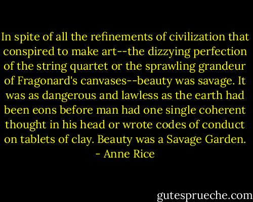 In spite of all the refinements of civilization that conspired to make art--the dizzying perfection of the string quartet or the sprawling grandeur of Fragonard's canvases--beauty was savage. It was as dangerous and lawless as the earth had been eons before man had one single coherent thought in his head or wrote codes of conduct on tablets of clay. Beauty was a Savage Garden. - Anne Rice