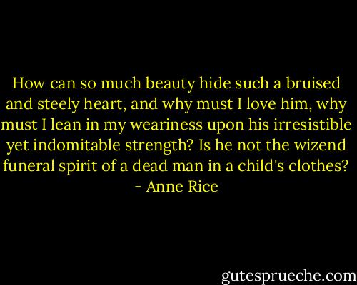 How can so much beauty hide such a bruised and steely heart, and why must I love him, why must I lean in my weariness upon his irresistible yet indomitable strength? Is he not the wizend funeral spirit of a dead man in a child's clothes? - Anne Rice