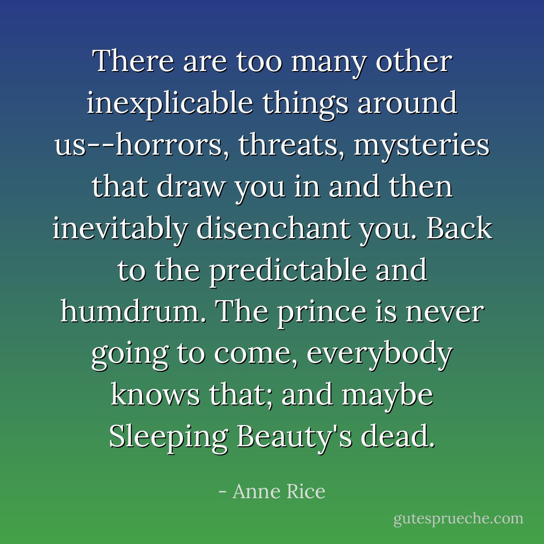 There are too many other inexplicable things around us--horrors, threats, mysteries that draw you in and then inevitably disenchant you. Back to the predictable and humdrum. The prince is never going to come, everybody knows that; and maybe Sleeping Beauty's dead. - Anne Rice