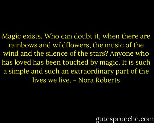 Magic exists. Who can doubt it, when there are rainbows and wildflowers, the music of the wind and the silence of the stars? Anyone who has loved has been touched by magic. It is such a simple and such an extraordinary part of the lives we live. - Nora Roberts