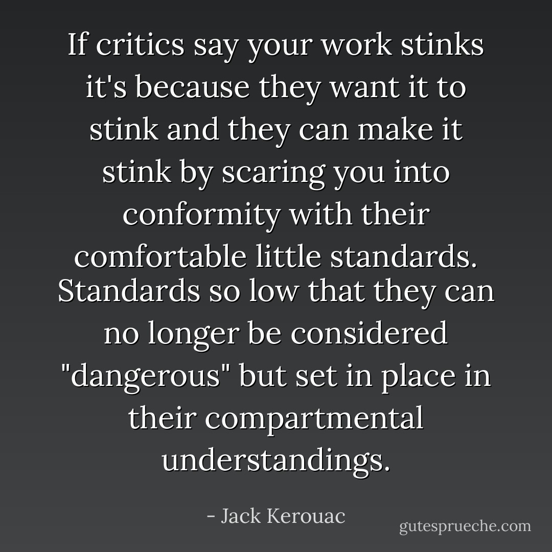 If critics say your work stinks it's because they want it to stink and they can make it stink by scaring you into conformity with their comfortable little standards. Standards so low that they can no longer be considered "dangerous" but set in place in their compartmental understandings. - Jack Kerouac