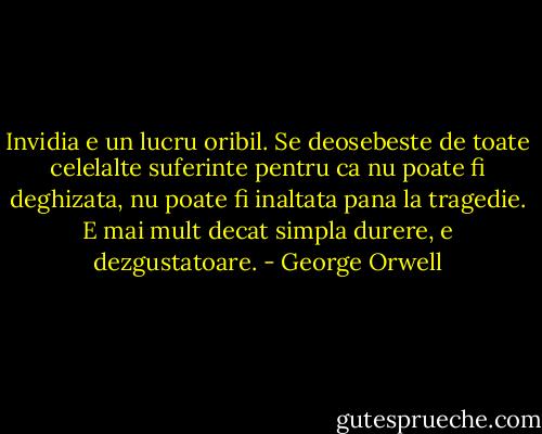 Invidia e un lucru oribil. Se deosebeste de toate celelalte suferinte pentru ca nu poate fi deghizata, nu poate fi inaltata pana la tragedie. E mai mult decat simpla durere, e dezgustatoare. - George Orwell