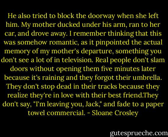 He also tried to block the doorway when she left him. My mother ducked under his arm, ran to her car, and drove away. I remember thinking that this was somehow romantic, as it pinpointed the actual memory of my mother's departure, something you don't see a lot of in television. Real people don't slam doors without opening them five minutes later because it's raining and they forgot their umbrella. They don't stop dead in their tracks because they realize they're in love with their best friend.They don't say, "I'm leaving you, Jack," and fade to a paper towel commercial. - Sloane Crosley