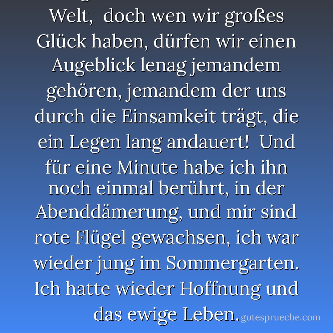 Wir gehen allein durch diese Welt, <br />doch wen wir großes Glück haben,<br />dürfen wir einen Augeblick lenag jemandem gehören,<br />jemandem der uns durch die Einsamkeit trägt,<br />die ein Legen lang andauert!<br /><br />Und für eine Minute habe ich ihn noch einmal berührt,<br />in der Abenddämerung,<br />und mir sind rote Flügel gewachsen,<br />ich war wieder jung im Sommergarten.<br />Ich hatte wieder Hoffnung und das ewige Leben. - Paullina Simons