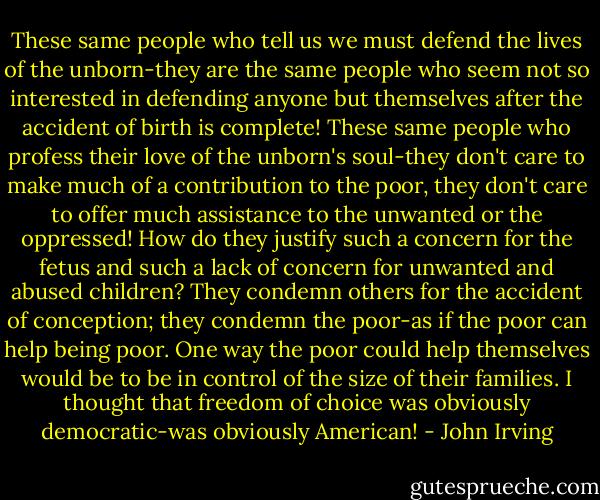 These same people who tell us we must defend the lives of the unborn-they are the same people who seem not so interested in defending anyone but themselves after the accident of birth is complete! These same people who profess their love of the unborn's soul-they don't care to make much of a contribution to the poor, they don't care to offer much assistance to the unwanted or the oppressed! How do they justify such a concern for the fetus and such a lack of concern for unwanted and abused children? They condemn others for the accident of conception; they condemn the poor-as if the poor can help being poor. One way the poor could help themselves would be to be in control of the size of their families. I thought that freedom of choice was obviously democratic-was obviously American! - John Irving