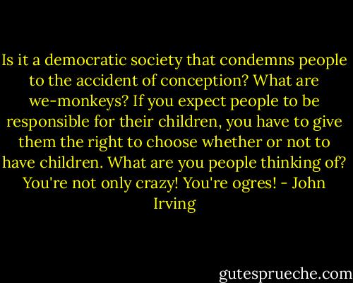 Is it a democratic society that condemns people to the accident of conception? What are we-monkeys? If you expect people to be responsible for their children, you have to give them the right to choose whether or not to have children. What are you people thinking of? You're not only crazy! You're ogres! - John Irving